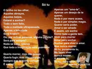 Só tu
O brilho no teu olhar,
Aqueles abraços,
Aqueles beijos,
Estarei a sonhar?
Todo o bem feito,
Toda a maldade ultrapassada,
Apenas a felicidade
Será ilusão?
Ou, por outras palavras, alguma paixão?
Será para sempre?
Nada se sabe, apenas
Que toda a imaginação está guardada
Queria morrer, mas não posso.
Queria fugir, mas não consigo.
Sempre que te tenho comigo
É assim!
Apenas um “amo-te”,
Apenas um desejo de te
querer,
Nada é por mero acaso,
Nada é por simples magia.
Querer seria poder,
Amar e ser amado
É assim, um sonho
Como toda a gente tem.
Viver para morrer
Amar para sonhar
Sonhar para viver e amar.
Mas nunca morrer.
Só tu, puramente tu,
Me fazes viver
Nunca morrer.
A vida és tu,
Só tu,, puro amor.
José Sá, nº11,1ºTOE
 