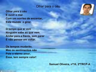 Olhar para o céu
Olhar para o céu
E ouvir o mar
Com um sorriso de encantar,
Este mundo a girar.
O tempo que aí vem
Ninguém sabe ao que vem.
Andar para a frente, sem parar
E não pensar em voltar.
Os tempos mudarão,
Mas os sentimentos não
Pois o eterno amor,
Esse, tem sempre valor!
Samuel Oliveira, nº16, 2ºTRCP-A
 