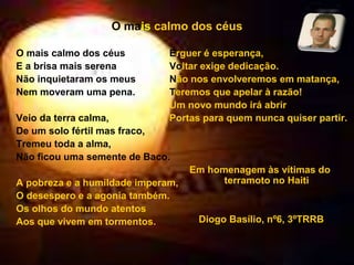 O mais calmo dos céus
O mais calmo dos céus
E a brisa mais serena
Não inquietaram os meus
Nem moveram uma pena.
Veio da terra calma,
De um solo fértil mas fraco,
Tremeu toda a alma,
Não ficou uma semente de Baco.
A pobreza e a humildade imperam,
O desespero e a agonia também.
Os olhos do mundo atentos
Aos que vivem em tormentos.
Erguer é esperança,
Voltar exige dedicação.
Não nos envolveremos em matança,
Teremos que apelar à razão!
Um novo mundo irá abrir
Portas para quem nunca quiser partir.
Em homenagem às vítimas do
terramoto no Haiti
Diogo Basílio, nº6, 3ºTRRB
 