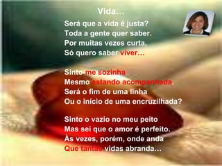 Vida…Será que a vida é justa?Toda a gente quer saber.Por muitas vezes curta,Só quero saber viver…Sinto-me sozinhaMesmo estando acompanhada.Será o fim de uma linhaOu o início de uma encruzilhada?Sinto o vazio no meu peitoMas sei que o amor é perfeito.Às vezes, porém, onde andaQue tantas vidas abranda…