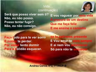 Vida…(continuação)Será que posso viver sem ti?Não, eu não posso.Posso tentar fugir?Não, eu não consigo.Faço tudo para te ver sorrirE nunca te perder.Por vezes tento dormirPara asolidão esquecer.E vou vaguear por esta vidaÀ procura de um destinoQue me faça felizE me ensine o caminho.se tu estiveres presenteE Vou amar-te para sempreE aí nem vou adormecerSó para não te esquecer.Andrea Cerca, nº3, 1ºTRCP-B