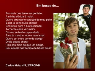 Em busca de…Por mais que tente ser perfeito,A minha dúvida é maior.Quero arrancar o coração do meu peitoE dar-to com muito primor!Contribuir para a tua felicidade,Tornar-te cada vez maior.Diz-me se tenho capacidadePara te mostrar todo o meu amor.Quero ser o teu porto de abrigoOnde podes chorarPois sou mais do que um amigo,Sou aquele que sempre te há-de amar!Carlos Maia, nº4, 2ºTRCP-B