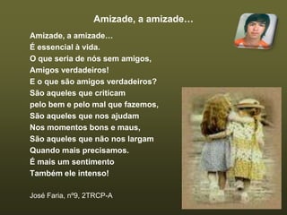 Amizade, a amizade…Amizade, a amizade…É essencial à vida.O que seria de nós sem amigos,Amigos verdadeiros!E o que são amigos verdadeiros?São aqueles que criticampelo bem e pelo mal que fazemos,São aqueles que nos ajudamNos momentos bons e maus,São aqueles que não nos largamQuando mais precisamos.É mais um sentimentoTambém ele intenso!José Faria, nº9, 2TRCP-A