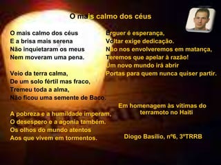 O maiscalmo dos céusO mais calmo dos céusE a brisa mais serenaNão inquietaram os meusNem moveram uma pena.Veio da terra calma,De um solo fértil mas fraco,Tremeu toda a alma,Não ficou uma semente de Baco.A pobreza e a humildade imperam,O desespero e a agonia também.Os olhos do mundo atentosAos que vivem em tormentos.Erguer é esperança,Voltar exige dedicação.Não nos envolveremos em matança,Teremos que apelar à razão!Um novo mundo irá abrirPortas para quem nunca quiser partir.Em homenagem às vítimas do terramoto no Haiti Diogo Basílio, nº6, 3ºTRRB