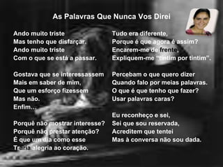 As Palavras Que Nunca Vos DireiAndo muito tristeMas tenho que disfarçar.Ando muito tristeCom o que se está a passar.Gostava que se interessassemMais em saber de mim,Que um esforço fizessemMas não.Enfim…Porquê não mostrar interesse?Porquê não prestar atenção?É que um dia como esseTraria alegria ao coração.Tudo era diferente,Porque é que agora é assim?Encarem-me de frente,Expliquem-me “tintim por tintim”.Percebam o que quero dizerQuando falo por meias palavras. O que é que tenho que fazer?Usar palavras caras? Eu reconheço e sei,Sei que sou reservada,Acreditem que tenteiMas à conversa não sou dada.
