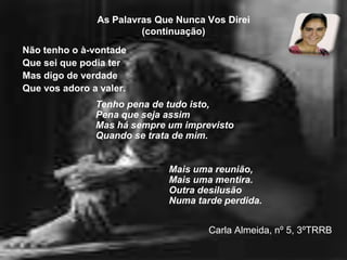 As Palavras Que Nunca Vos Direi(continuação)Não tenho o à-vontadeQue sei que podia terMas digo de verdadeQue vos adoro a valer.Carla Almeida, nº 5, 3ºTRRBTenho pena de tudo isto,Pena que seja assimMas há sempre um imprevistoQuando se trata de mim.Mais uma reunião,Mais uma mentira.Outra desilusãoNuma tarde perdida.