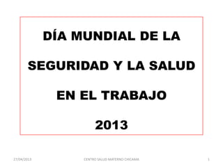 DÍA MUNDIAL DE LA
SEGURIDAD Y LA SALUD
EN EL TRABAJO
2013
27/04/2013 CENTRO SALUD MATERNO CHICAMA 1
 