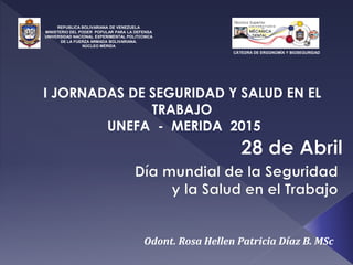 REPÚBLICA BOLIVARIANA DE VENEZUELA
MINISTERIO DEL PODER POPULAR PARA LA DEFENSA
UNIVERSIDAD NACIONAL EXPERIMENTAL POLITÉCNICA
DE LA FUERZA ARMADA BOLIVARIANA.
NÚCLEO MÉRIDA
I JORNADAS DE SEGURIDAD Y SALUD EN EL
TRABAJO
UNEFA - MERIDA 2015
Odont. Rosa Hellen Patricia Díaz B. MSc
CÁTEDRA DE ERGONOMÍA Y BIOSEGURIDAD
 
