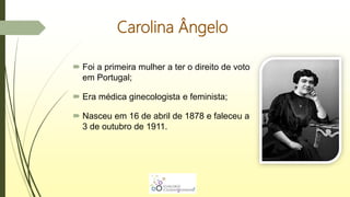 Carolina Ângelo
 Foi a primeira mulher a ter o direito de voto
em Portugal;
 Era médica ginecologista e feminista;
 Nasceu em 16 de abril de 1878 e faleceu a
3 de outubro de 1911.
 
