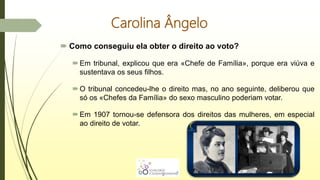 Carolina Ângelo
 Como conseguiu ela obter o direito ao voto?
Em tribunal, explicou que era «Chefe de Família», porque era viúva e
sustentava os seus filhos.
O tribunal concedeu-lhe o direito mas, no ano seguinte, deliberou que
só os «Chefes da Família» do sexo masculino poderiam votar.
Em 1907 tornou-se defensora dos direitos das mulheres, em especial
ao direito de votar.
 