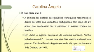 Carolina Ângelo
 O que dizia a lei ?
A primeira lei eleitoral da República Portuguesa reconhecia o
direito de votar aos «cidadãos portugueses com mais de 21
anos, que soubessem ler e escrever e fossem chefes de
família».
Em Julho e Agosto queixa-se de extremo cansaço, “tenho
trabalhado muito”… da sua luta, dos dias inteiros a discutir e a
pensar. Carolina Beatriz Ângelo morre de síncope cardíaca em
3 de Outubro de 1911.
 