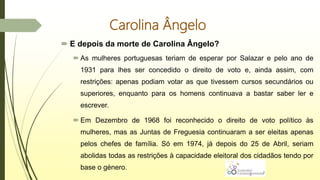 Carolina Ângelo
 E depois da morte de Carolina Ângelo?
 As mulheres portuguesas teriam de esperar por Salazar e pelo ano de
1931 para lhes ser concedido o direito de voto e, ainda assim, com
restrições: apenas podiam votar as que tivessem cursos secundários ou
superiores, enquanto para os homens continuava a bastar saber ler e
escrever.
 Em Dezembro de 1968 foi reconhecido o direito de voto político às
mulheres, mas as Juntas de Freguesia continuaram a ser eleitas apenas
pelos chefes de família. Só em 1974, já depois do 25 de Abril, seriam
abolidas todas as restrições à capacidade eleitoral dos cidadãos tendo por
base o género.
 