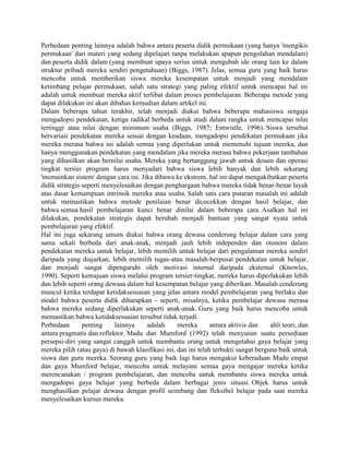 Perbedaan penting lainnya adalah bahwa antara peserta didik permukaan (yang hanya 'mengikis
permukaan' dari materi yang sedang dipelajari tanpa melakukan apapun pengolahan mendalam)
dan peserta didik dalam (yang membuat upaya serius untuk mengubah ide orang lain ke dalam
struktur pribadi mereka sendiri pengetahuan) (Biggs, 1987). Jelas, semua guru yang baik harus
mencoba untuk memberikan siswa mereka kesempatan untuk menjadi yang mendalam
ketimbang pelajar permukaan, salah satu strategi yang paling efektif untuk mencapai hal ini
adalah untuk membuat mereka aktif terlibat dalam proses pembelajaran. Beberapa metode yang
dapat dilakukan ini akan dibahas kemudian dalam artikel ini.
Dalam beberapa tahun terakhir, telah menjadi diakui bahwa beberapa mahasiswa sengaja
mengadopsi pendekatan, ketiga radikal berbeda untuk studi dalam rangka untuk mencapai nilai
tertinggi atau nilai dengan minimum usaha (Biggs, 1987; Entwistle, 1996). Siswa tersebut
bervariasi pendekatan mereka sesuai dengan keadaan, mengadopsi pendekatan permukaan jika
mereka merasa bahwa ini adalah semua yang diperlukan untuk memenuhi tujuan mereka, dan
hanya menggunakan pendekatan yang mendalam jika mereka merasa bahwa pekerjaan tambahan
yang dihasilkan akan bernilai usaha. Mereka yang bertanggung jawab untuk desain dan operasi
tingkat tersier program harus menyadari bahwa siswa lebih banyak dan lebih sekarang
'memainkan sistem' dengan cara ini. Jika dibawa ke ekstrem, hal ini dapat mengakibatkan peserta
didik strategis seperti menyelesaikan dengan penghargaan bahwa mereka tidak benar-benar layak
atas dasar kemampuan intrinsik mereka atau usaha. Salah satu cara putaran masalah ini adalah
untuk memastikan bahwa metode penilaian benar dicocokkan dengan hasil belajar, dan
bahwa semua hasil pembelajaran kunci benar dinilai dalam beberapa cara. Asalkan hal ini
dilakukan, pendekatan strategis dapat berubah menjadi bantuan yang sangat nyata untuk
pembelajaran yang efektif.
Hal ini juga sekarang umum diakui bahwa orang dewasa cenderung belajar dalam cara yang
sama sekali berbeda dari anak-anak, menjadi jauh lebih independen dan otonom dalam
pendekatan mereka untuk belajar, lebih memilih untuk belajar dari pengalaman mereka sendiri
daripada yang diajarkan, lebih memilih tugas-atau masalah-berpusat pendekatan untuk belajar,
dan menjadi sangat dipengaruhi oleh motivasi internal daripada eksternal (Knowles,
1990). Seperti kemajuan siswa melalui program tersier-tingkat, mereka harus diperlakukan lebih
dan lebih seperti orang dewasa dalam hal kesempatan belajar yang diberikan. Masalah cenderung
muncul ketika terdapat ketidaksesuaian yang jelas antara model pembelajaran yang berlaku dan
model bahwa peserta didik diharapkan - seperti, misalnya, ketika pembelajar dewasa merasa
bahwa mereka sedang diperlakukan seperti anak-anak. Guru yang baik harus mencoba untuk
memastikan bahwa ketidaksesuaian tersebut tidak terjadi.
Perbedaan       penting    lainnya     adalah      mereka       antara aktivis dan    ahli teori, dan
antara pragmatis dan reflektor. Madu dan Mumford (1992) telah menyusun suatu persediaan
persepsi-diri yang sangat canggih untuk membantu orang untuk mengetahui gaya belajar yang
mereka pilih (atau gaya) di bawah klasifikasi ini, dan ini telah terbukti sangat berguna baik untuk
siswa dan guru mereka. Seorang guru yang baik lagi harus mengakui keberadaan Madu empat
dan gaya Mumford belajar, mencoba untuk melayani semua gaya mengajar mereka ketika
merencanakan / program pembelajaran, dan mencoba untuk membantu siswa mereka untuk
mengadopsi gaya belajar yang berbeda dalam berbagai jenis situasi. Objek harus untuk
menghasilkan pelajar dewasa dengan profil seimbang dan fleksibel belajar pada saat mereka
menyelesaikan kursus mereka.
 