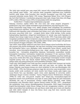 Jika Anda ingin menjadi guru yang sangat baik, mencari tahu tentang pendekatan-pendekatan
yang berbeda untuk belajar - dan mencoba untuk mengetahui bagaimana siswa Andalebih
memilih untuk belajar. Anda kemudian akan memiliki kesempatan yang lebih baik untuk
memenuhi kebutuhan mereka. Buklet 1996 tentang "Bagaimana Belajar Siswa 'oleh Ellington
dan Earl (lihat' Referensi ') memberikan pengenalan dasar topik, dengan buku-buku oleh Biggs
(1987), Gibbs (1994) dan Cotton (1995a, b) menyediakan lebih rinci pengobatan.
        Golden Rule 2: Tetapkan target pembelajaran yang tepat
Sekarang umumnya sepakat bahwa titik awal kunci dari setiap program pengajaran /
pembelajaran yang sukses adalah menetapkan target pembelajaran yang tepat bagi para siswa.
Ketika merumuskan target belajar siswa, adalah mungkin untuk mengadopsi dua pendekatan
yang berbeda secara signifikan. Yang pertama adalah untuk mengadopsi pendekatan yang secara
tradisional telah digunakan untuk menentukan hasil belajar siswa, yaitu, dalam hal tujuan umum
dan tujuan yang terkait lebih rinci - seringkali ditulis dalam istilah perilaku, ketika mereka
kadang-kadang digambarkan sebagai hasil pembelajaran ini. metode yang masih digunakan di
sebagian besar derajat tingkat kursus di Inggris (Percival dkk, 1993). Yang kedua adalah untuk
mengadopsi pendekatan berbasis kompetensi yang telah datang menjadi mode sejak tahun 1980-
an. Ini adalah pendekatan yang sekarang digunakan dalam hampir semua tingkat sub-gelar-dan
kursus kejuruan di Inggris (Ellington, 1995; Noble, 1999).
Agar efektif, target belajar mahasiswa jelas harus relevan dengan tujuan keseluruhan dari kursus
atau program yang mereka berhubungan, dan juga harus mencakup semua pengetahuan penting
dan keterampilan bahwa siswa diharapkan untuk memperoleh. Secara khusus, mereka harus
mencakup semua keterampilan berbagai proses yang sangat penting untuk keberhasilan di
kemudian hari - ketrampilan pengambilan keputusan, keterampilan memecahkan masalah,
keterampilan komunikasi, keterampilan interpersonal, kemampuan IT dan sejenisnya (Noble,
1999; Ras, 1999 ). Jika Anda setuju dengan BF Skinner bahwa pendidikan yang benar adalah apa
yang tersisa setelah fakta-fakta yang terlupakan, pengembangan keterampilan tersebut menjadi
sangatlah penting. Tentu saja, banyak majikan sekarang menganggap perkembangan mereka
sebagai aspek yang paling penting dari sistem pendidikan (Ellington, 1995).
Target yang Anda tetapkan siswa Anda juga harus menjadi semakin lebih menuntut saat mereka
maju melalui pelatihan mereka, sementara, pada saat yang sama, sisa realistis dan dapat
dicapai. Pedoman yang berguna tentang cara untuk melakukan ini baru saja dikembangkan oleh
QAA (HEQC, 1996), dan beberapa perguruan tinggi dan universitas yang memproduksi sistem
mereka sendiri untuk membantu staf untuk menulis hasil belajar mereka pada tingkat yang
sesuai. Penulis baru saja diproduksi seperti sistem untuk digunakan di universitas sendiri,
sehubungan dengan Common Arsitektur / Kursus Program Kursus Modularisation (Ellington,
1999b). Ini terdiri dari suite generik template hasil belajar yang menunjukkan tingkat staf
bagaimana menulis hasil pembelajaran yang tepat di semua empat tahap dari gelar kehormatan
Skotlandia dan juga di pascasarjana (master) tingkat. Mereka mencakup empat bidang
keterampilan yang ditentukan dalam Laporan Dearing terakhir (NCIHE, 1997) - pengetahuan
dan pemahaman, kunci (proses dipindahtangankan) keterampilan, (lebih tinggi) keterampilan
kognitif dan keterampilan subjek khusus. Sebagai hasil dari menggunakan template, staf telah
dapat mencocokkan hasil pembelajaran unit saja khusus untuk tahap saja di mana unit diajarkan
jauh lebih efektif daripada di masa lalu. Semua dosen yang baik harus mencoba untuk
melakukan hal yang sama.
 