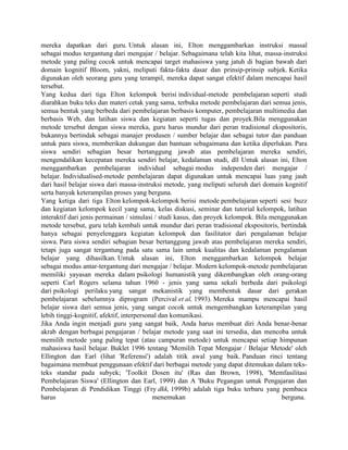 mereka dapatkan dari guru. Untuk alasan ini, Elton menggambarkan instruksi massal
sebagai modus tergantung dari mengajar / belajar. Sebagaimana telah kita lihat, massa-instruksi
metode yang paling cocok untuk mencapai target mahasiswa yang jatuh di bagian bawah dari
domain kognitif Bloom, yakni, meliputi fakta-fakta dasar dan prinsip-prinsip subjek. Ketika
digunakan oleh seorang guru yang terampil, mereka dapat sangat efektif dalam mencapai hasil
tersebut.
Yang kedua dari tiga Elton kelompok berisi individual-metode pembelajaran seperti studi
diarahkan buku teks dan materi cetak yang sama, terbuka metode pembelajaran dari semua jenis,
semua bentuk yang berbeda dari pembelajaran berbasis komputer, pembelajaran multimedia dan
berbasis Web, dan latihan siswa dan kegiatan seperti tugas dan proyek.Bila menggunakan
metode tersebut dengan siswa mereka, guru harus mundur dari peran tradisional ekspositoris,
bukannya bertindak sebagai manajer produsen / sumber belajar dan sebagai tutor dan panduan
untuk para siswa, memberikan dukungan dan bantuan sebagaimana dan ketika diperlukan. Para
siswa sendiri sebagian besar bertanggung jawab atas pembelajaran mereka sendiri,
mengendalikan kecepatan mereka sendiri belajar, kedalaman studi, dll Untuk alasan ini, Elton
menggambarkan pembelajaran individual sebagai modus independen dari mengajar /
belajar. Individualised-metode pembelajaran dapat digunakan untuk mencapai luas yang jauh
dari hasil belajar siswa dari massa-instruksi metode, yang meliputi seluruh dari domain kognitif
serta banyak keterampilan proses yang berguna.
Yang ketiga dari tiga Elton kelompok-kelompok berisi metode pembelajaran seperti sesi buzz
dan kegiatan kelompok kecil yang sama, kelas diskusi, seminar dan tutorial kelompok, latihan
interaktif dari jenis permainan / simulasi / studi kasus, dan proyek kelompok. Bila menggunakan
metode tersebut, guru telah kembali untuk mundur dari peran tradisional ekspositoris, bertindak
hanya sebagai penyelenggara kegiatan kelompok dan fasilitator dari pengalaman belajar
siswa. Para siswa sendiri sebagian besar bertanggung jawab atas pembelajaran mereka sendiri,
tetapi juga sangat tergantung pada satu sama lain untuk kualitas dan kedalaman pengalaman
belajar yang dihasilkan. Untuk alasan ini, Elton menggambarkan kelompok belajar
sebagai modus antar-tergantung dari mengajar / belajar. Modern kelompok-metode pembelajaran
memiliki yayasan mereka dalam psikologi humanistik yang dikembangkan oleh orang-orang
seperti Carl Rogers selama tahun 1960 - jenis yang sama sekali berbeda dari psikologi
dari psikologi perilaku yang sangat mekanistik yang membentuk dasar dari gerakan
pembelajaran sebelumnya diprogram (Percival et al, 1993). Mereka mampu mencapai hasil
belajar siswa dari semua jenis, yang sangat cocok untuk mengembangkan keterampilan yang
lebih tinggi-kognitif, afektif, interpersonal dan komunikasi.
Jika Anda ingin menjadi guru yang sangat baik, Anda harus membuat diri Anda benar-benar
akrab dengan berbagai pengajaran / belajar metode yang saat ini tersedia, dan mencoba untuk
memilih metode yang paling tepat (atau campuran metode) untuk mencapai setiap himpunan
mahasiswa hasil belajar. Buklet 1996 tentang 'Memilih Tepat Mengajar / Belajar Metode' oleh
Ellington dan Earl (lihat 'Referensi') adalah titik awal yang baik. Panduan rinci tentang
bagaimana membuat penggunaan efektif dari berbagai metode yang dapat ditemukan dalam teks-
teks standar pada subyek; 'Toolkit Dosen itu' (Ras dan Brown, 1998), 'Memfasilitasi
Pembelajaran Siswa' (Ellington dan Earl, 1999) dan A 'Buku Pegangan untuk Pengajaran dan
Pembelajaran di Pendidikan Tinggi (Fry dkk, 1999b) adalah tiga buku terbaru yang pembaca
harus                                      menemukan                                   berguna.
 