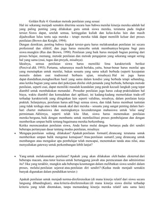 Golden Rule 4: Gunakan metode penilaian yang sesuai
Hal ini sekarang menjadi semakin diterima secara luas bahwa menilai kinerja mereka adalah hal
yang paling penting yang dilakukan guru untuk siswa mereka, terutama pada tingkat
tersier. Siswa dapat, setelah semua, ketinggalan kuliah dan kelas-kelas lain dan masih
dijadwalkan lulus tentu saja mereka - tetapi mereka tidak dapat memilih keluar dari proses
penilaian (Brown dan Knight, 1994).
Dengan demikian, penting bahwa tingkat tersier-guru harus melaksanakan penilaian ini secara
profesional dan efektif, dan juga harus mencoba untuk membuatnya berguna bagi para
siswa mungkin (Ras dan Brown, 1998). Penilaian yang baik harus menjadi bagian penting dari
proses belajar, memang, metode penilaian dan metode pengajaran yang sekarang sangat sering
hal yang sama (esai, tugas dan proyek, misalnya).
Idealnya, semua penilaian siswa harus memiliki lima karakteristik berikut
(Percival dkk, 1993). Pertama, seharusnya masih berlaku, yaitu, benar-benar harus menilai apa
yang menetapkan untuk menilai, bukan sesuatu yang sama sekali berbeda (seperti kecepatan
menulis dalam esai tradisional berbasis ujian, misalnya). Hal ini juga harus
dapat diandalkan,menghasilkan hasil yang sama dalam kondisi yang berbeda tetapi sebanding,
atau ketika bagian yang sama dari pekerjaan dinilai oleh penanda yang berbeda, beberapa metode
penilaian, seperti esai, dapat memiliki masalah keandalan yang parah kecuali langkah yang tepat
diambil untuk membakukan menandai . Prosedur penilaian juga harus cukup praktisdalam hal
biaya, waktu diambil dan kemudahan dari aplikasi; ini kadang-kadang memerlukan trade-off
terhadap karakteristik yang diinginkan lain seperti validitas, misalnya, dalam penilaian kerja
praktek. Selanjutnya, penilaian harus adil bagi semua siswa, dan tidak harus membuat tuntutan
yang tidak terduga atau tidak masuk akal dari mereka - sesuatu yang sangat penting dalam hari-
hari charter mahasiswa dan meningkatnya kecenderungan mahasiswa untuk 'nilai uang'
permintaan. Akhirnya, seperti telah kita lihat, siswa harus menemukan penilaian
mereka berguna, baik dengan membantu untuk memfasilitasi proses pembelajaran dan dengan
memberikan umpan balik tentang bagaimana mereka berkembang.
Ketika merencanakan penilaian siswa, Anda harus mulai dengan bertanya pada diri sendiri
beberapa pertanyaan dasar tentang modus penilaian, misalnya:
Mengapa penilaian sedang dilakukan? Apakah penilaian formatif, dirancang terutama untuk
memberikan umpan balik mengenai kemajuan? Atau penilaian sumatif, yang dirancang untuk
membangun atau mengukur apa pembelajar telah mencapai, menentukan tanda atau nilai, atau
menyediakan gateway untuk perkembangan lebih lanjut?


Yang untuk melaksanakan penilaian? Apakah yang akan dilakukan oleh badan eksternal dari
beberapa macam, atau tutor kursus untuk bertanggung jawab atas perencanaan dan administrasi
itu? Jika yang terakhir, mungkin ada beberapa keuntungan dalam melibatkan siswa sendiri dalam
proses, melalui penilaian sejawat atau penilaian diri sendiri? (Kedua mode menjadi semakin
banyak digunakan dalam pendidikan tersier.)

Apakah penilaian untuk menjadi norma-direferensikan (di mana kinerja relatif dari siswa secara
langsung dibandingkan), atau kriteria-direferensikan (di mana kinerja siswa dinilai terhadap
kriteria yang telah ditentukan, tanpa memandang kinerja mereka relatif satu sama lain)
 