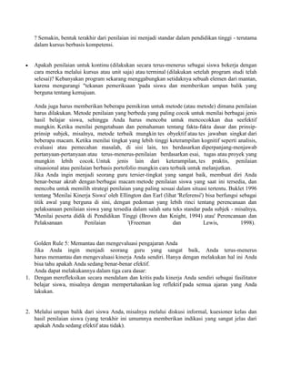 ? Semakin, bentuk terakhir dari penilaian ini menjadi standar dalam pendidikan tinggi - terutama
   dalam kursus berbasis kompetensi.


   Apakah penilaian untuk kontinu (dilakukan secara terus-menerus sebagai siswa bekerja dengan
   cara mereka melalui kursus atau unit saja) atau terminal (dilakukan setelah program studi telah
   selesai)? Kebanyakan program sekarang menggabungkan setidaknya sebuah elemen dari mantan,
   karena mengurangi "tekanan pemeriksaan 'pada siswa dan memberikan umpan balik yang
   berguna tentang kemajuan.

   Anda juga harus memberikan beberapa pemikiran untuk metode (atau metode) dimana penilaian
   harus dilakukan. Metode penilaian yang berbeda yang paling cocok untuk menilai berbagai jenis
   hasil belajar siswa, sehingga Anda harus mencoba untuk mencocokkan dua seefektif
   mungkin. Ketika menilai pengetahuan dan pemahaman tentang fakta-fakta dasar dan prinsip-
   prinsip subjek, misalnya, metode terbaik mungkin tes obyektif atau tes jawaban singkat dari
   beberapa macam. Ketika menilai tingkat yang lebih tinggi keterampilan kognitif seperti analisis,
   evaluasi atau pemecahan masalah, di sisi lain, tes berdasarkan diperpanjang-menjawab
   pertanyaan-pertanyaan atau terus-menerus-penilaian berdasarkan esai, tugas atau proyek yang
   mungkin lebih cocok. Untuk jenis lain dari keterampilan, tes praktis, penilaian
   situasional atau penilaian berbasis portofolio mungkin cara terbaik untuk melanjutkan.
   Jika Anda ingin menjadi seorang guru tersier-tingkat yang sangat baik, membuat diri Anda
   benar-benar akrab dengan berbagai macam metode penilaian siswa yang saat ini tersedia, dan
   mencoba untuk memilih strategi penilaian yang paling sesuai dalam situasi tertentu. Buklet 1996
   tentang 'Menilai Kinerja Siswa' oleh Ellington dan Earl (lihat 'Referensi') bisa berfungsi sebagai
   titik awal yang berguna di sini, dengan pedoman yang lebih rinci tentang perencanaan dan
   pelaksanaan penilaian siswa yang tersedia dalam salah satu teks standar pada subjek - misalnya,
   'Menilai peserta didik di Pendidikan Tinggi (Brown dan Knight, 1994) atau' Perencanaan dan
   Pelaksanaan            Penilaian          '(Freeman          dan           Lewis,          1998).


   Golden Rule 5: Memantau dan mengevaluasi pengajaran Anda
   Jika Anda ingin menjadi seorang guru yang sangat baik, Anda terus-menerus
   harus memantau dan mengevaluasi kinerja Anda sendiri. Hanya dengan melakukan hal ini Anda
   bisa tahu apakah Anda sedang benar-benar efektif.
   Anda dapat melakukannya dalam tiga cara dasar:
1. Dengan merefleksikan secara mendalam dan kritis pada kinerja Anda sendiri sebagai fasilitator
   belajar siswa, misalnya dengan mempertahankan log reflektif pada semua ajaran yang Anda
   lakukan.


2. Melalui umpan balik dari siswa Anda, misalnya melalui diskusi informal, kuesioner kelas dan
   hasil penilaian siswa (yang terakhir ini umumnya memberikan indikasi yang sangat jelas dari
   apakah Anda sedang efektif atau tidak).
 