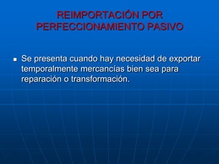REIMPORTACIÓN POR
       PERFECCIONAMIENTO PASIVO


   Se presenta cuando hay necesidad de exportar
    temporalmente mercancías bien sea para
    reparación o transformación.
 