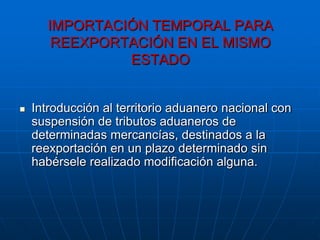 IMPORTACIÓN TEMPORAL PARA
       REEXPORTACIÓN EN EL MISMO
               ESTADO


   Introducción al territorio aduanero nacional con
    suspensión de tributos aduaneros de
    determinadas mercancías, destinados a la
    reexportación en un plazo determinado sin
    habérsele realizado modificación alguna.
 
