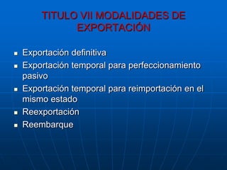 TITULO VII MODALIDADES DE
              EXPORTACIÓN

   Exportación definitiva
   Exportación temporal para perfeccionamiento
    pasivo
   Exportación temporal para reimportación en el
    mismo estado
   Reexportación
   Reembarque
 