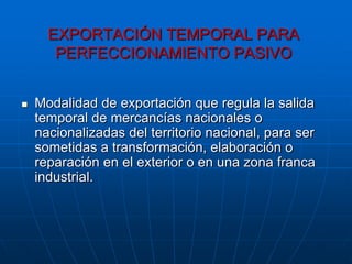 EXPORTACIÓN TEMPORAL PARA
       PERFECCIONAMIENTO PASIVO


   Modalidad de exportación que regula la salida
    temporal de mercancías nacionales o
    nacionalizadas del territorio nacional, para ser
    sometidas a transformación, elaboración o
    reparación en el exterior o en una zona franca
    industrial.
 