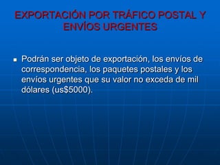 EXPORTACIÓN POR TRÁFICO POSTAL Y
       ENVÍOS URGENTES


   Podrán ser objeto de exportación, los envíos de
    correspondencia, los paquetes postales y los
    envíos urgentes que su valor no exceda de mil
    dólares (us$5000).
 