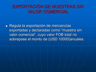 EXPORTACIÓN DE MUESTRAS SIN
          VALOR COMERCIAL


   Regula la exportación de mercancías
    exportadas y declaradas como “muestra sin
    valor comercial”, cuyo valor FOB total no
    sobrepase el monto de (USD 10000)anuales.
 