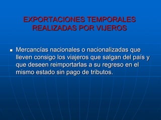 EXPORTACIONES TEMPORALES
        REALIZADAS POR VIJEROS


   Mercancías nacionales o nacionalizadas que
    lleven consigo los viajeros que salgan del país y
    que deseen reimportarlas a su regreso en el
    mismo estado sin pago de tributos.
 