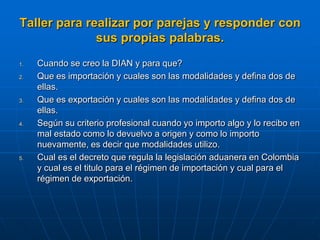 Taller para realizar por parejas y responder con
              sus propias palabras.
1.   Cuando se creo la DIAN y para que?
2.   Que es importación y cuales son las modalidades y defina dos de
     ellas.
3.   Que es exportación y cuales son las modalidades y defina dos de
     ellas.
4.   Según su criterio profesional cuando yo importo algo y lo recibo en
     mal estado como lo devuelvo a origen y como lo importo
     nuevamente, es decir que modalidades utilizo.
5.   Cual es el decreto que regula la legislación aduanera en Colombia
     y cual es el titulo para el régimen de importación y cual para el
     régimen de exportación.
 