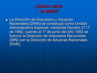 ¿Cómo nació
                    la DIAN?
   La Dirección de Impuestos y Aduanas
    Nacionales (DIAN) se constituyó como Unidad
    Administrativa Especial, mediante Decreto 2117
    de 1992, cuando el 1º de junio del año 1993 se
    fusionó la Dirección de Impuestos Nacionales
    (DIN) con la Dirección de Aduanas Nacionales
    (DAN).
 