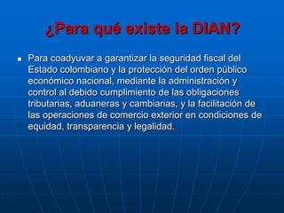 ¿Para qué existe la DIAN?
   Para coadyuvar a garantizar la seguridad fiscal del
    Estado colombiano y la protección del orden público
    económico nacional, mediante la administración y
    control al debido cumplimiento de las obligaciones
    tributarias, aduaneras y cambiarias, y la facilitación de
    las operaciones de comercio exterior en condiciones de
    equidad, transparencia y legalidad.
 