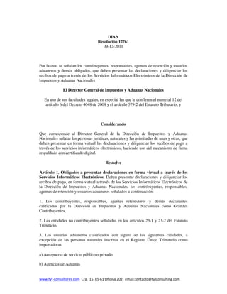 DIAN
                                   Resolución 12761
                                      09-12-2011



Por la cual se señalan los contribuyentes, responsables, agentes de retención y usuarios
aduaneros y demás obligados, que deben presentar las declaraciones y diligenciar los
recibos de pago a través de los Servicios Informáticos Electrónicos de la Dirección de
Impuestos y Aduanas Nacionales

              El Director General de Impuestos y Aduanas Nacionales

   En uso de sus facultades legales, en especial las que le confieren el numeral 12 del
    artículo 6 del Decreto 4048 de 2008 y el artículo 579-2 del Estatuto Tributario, y



                                     Considerando

Que corresponde al Director General de la Dirección de Impuestos y Aduanas
Nacionales señalar las personas jurídicas, naturales y las asimiladas de unas y otras, que
deben presentar en forma virtual las declaraciones y diligenciar los recibos de pago a
través de los servicios informáticos electrónicos, haciendo uso del mecanismo de firma
respaldado con certificado digital.

                                        Resuelve

Artículo 1. Obligados a presentar declaraciones en forma virtual a través de los
Servicios Informáticos Electrónicos. Deben presentar declaraciones y diligenciar los
recibos de pago, en forma virtual a través de los Servicios Informáticos Electrónicos de
la Dirección de Impuestos y Aduanas Nacionales, los contribuyentes, responsables,
agentes de retención y usuarios aduaneros señalados a continuación:

1. Los contribuyentes, responsables, agentes retenedores y demás declarantes
calificados por la Dirección de Impuestos y Aduanas Nacionales como Grandes
Contribuyentes,

2. Las entidades no contribuyentes señaladas en los artículos 23-1 y 23-2 del Estatuto
Tributario,

3. Los usuarios aduaneros clasificados con alguna de las siguientes calidades, a
excepción de las personas naturales inscritas en el Registro Único Tributario como
importadoras:

a) Aeropuerto de servicio público o privado

b) Agencias de Aduanas


www.tyt-consultores.com Cra. 15 85-61 Oficina 202 email:contacto@tytconsulting.com
 