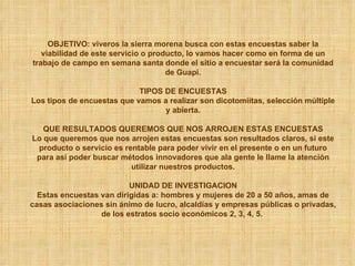 OBJETIVO: viveros la sierra morena busca con estas encuestas saber la viabilidad de este servicio o producto, lo vamos hacer como en forma de un trabajo de campo en semana santa donde el sitio a encuestar será la comunidad de Guapi. TIPOS DE ENCUESTAS Los tipos de encuestas que vamos a realizar son dicotomiítas, selección múltiple y abierta. QUE RESULTADOS QUEREMOS QUE NOS ARROJEN ESTAS ENCUESTAS Lo que queremos que nos arrojen estas encuestas son resultados claros, si este producto o servicio es rentable para poder vivir en el presente o en un futuro para así poder buscar métodos innovadores que ala gente le llame la atención utilizar nuestros productos. UNIDAD DE INVESTIGACION Estas encuestas van dirigidas a: hombres y mujeres de 20 a 50 años, amas de casas asociaciones sin ánimo de lucro, alcaldías y empresas públicas o privadas, de los estratos socio económicos 2, 3, 4, 5.  