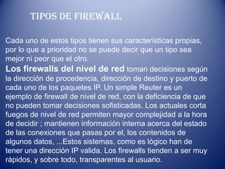 ALGORITMOS ASIMETRICOSCOMO FUNCIONA EL FIREWALLL Y QUE TIPOS DE FIREWALL HAY(CORTAFUEGOS  ES UNA PARTE DE UN SISTEMA O DE UN A RED QUE ESTA DISEÑADO PARA BLOQUEAR EL ACCESO NO AUTORIZADO . PERMITIENDO AL MISMO TIEMPO COMUNICACIONES AUTORIZADAS SE TRATA DE UN DISPOSITIVO  O CONJUNTO DE DISPOSITIVOS  CONFIGURADOS PARA PERMITIR  DESCIFRAR  EL TRAFICO ENTRE LOS DIFERENTES AMBITOS SOBRE LA BASE DE UN CONJUNTO DE NORMAS Y OTROS CRITERIOS
