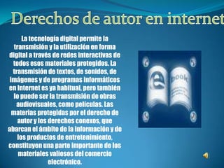 Derechos de autor en internet La tecnología digital permite la transmisión y la utilización en forma digital a través de redes interactivas de todos esos materiales protegidos. La transmisión de textos, de sonidos, de imágenes y de programas informáticos en Internet es ya habitual, pero también lo puede ser la transmisión de obras audiovisuales, como películas. Las materias protegidas por el derecho de autor y los derechos conexos, que abarcan el ámbito de la información y de los productos de entretenimiento, constituyen una parte importante de los materiales valiosos del comercio electrónico.