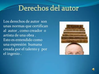 Derechos del autor Los derechos de autor  son unas normas que certifican al  autor , como creador  o artista de una obra .Esto es entendido como una expresión  humana creada por el talento y  por el ingenio . 