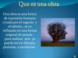Que es una obra Una obra es una forma de expresión humana creada por el ingenio  y el talento , se ve reflejado en una forma original de pensar , para realizar  arte  ya puede ser en dibujos, pinturas, o esculturas . 