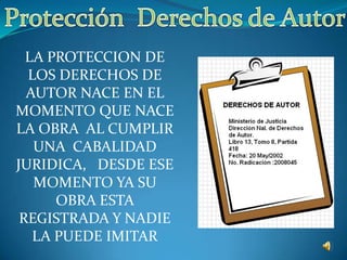 Protección  Derechos de Autor LA PROTECCION DE LOS DERECHOS DE AUTOR NACE EN EL MOMENTO QUE NACE LA OBRA  AL CUMPLIR UNA  CABALIDAD  JURIDICA,   DESDE ESE MOMENTO YA SU OBRA ESTA REGISTRADA Y NADIE LA PUEDE IMITAR 