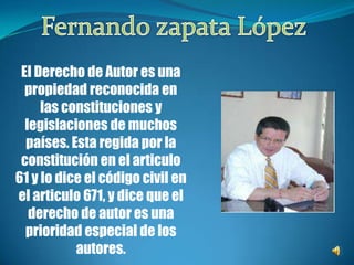 Fernando zapata LópezEl Derecho de Autor es una propiedad reconocida en las constituciones y legislaciones de muchos países. Esta regida por la constitución en el articulo 61 y lo dice el código civil en el articulo 671, y dice que el derecho de autor es una prioridad especial de los autores.