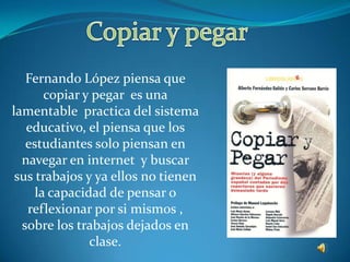 Copiar y pegar Fernando López piensa que copiar y pegar  es una lamentable  practica del sistema  educativo, el piensa que los estudiantes solo piensan en navegar en internet  y buscar sus trabajos y ya ellos no tienen la capacidad de pensar o reflexionar por si mismos , sobre los trabajos dejados en clase.
