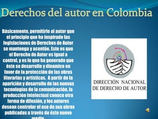 Derechos del autor en Colombia Básicamente, permitirle al autor que el principio que ha inspirado las legislaciones de Derechos de Autor se mantenga y acentúe. Esto es que el Derecho de Autor es igual a control, y es lo que ha generado que éste se desarrolle y dinamice en favor de la protección de las obras literarias y artísticas.  A partir de la aparición y desarrollo de las nuevas tecnologías de la comunicación, la producción intelectual conoce otra forma de difusión, y los autores desean controlar el uso de sus obras publicadas a través de éste nuevo medio. 