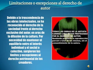 Limitaciones o excepciones al derecho de autorDebido a la trascendencia de las obras intelectuales, se ha reconocido el derecho de la sociedad frente al derecho exclusivo del autor, en aras de la difusión de la cultura. Por necesidad de mantener el equilibrio entre el interés individual y el social o colectivo, surgieron los límites y excepciones al derecho patrimonial de los creadores.