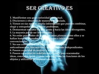 1 . Manifiestan una gran curiosidad intelectual. 2. Disciernen y observan de manera diferenciada. 3. Tienen en sus mentes amplia información que pueden combinar, elegir y extrapolar para resolver problemas. 4. Demuestran empatía hacia la gente y hacia las ideas divergentes. 5. La mayoría puede ser introvertidos. 6. No están pendientes de lo que los otros piensan sobre ellos y se hallan bastante liberados de restricciones e inhibiciones convencionales. 7. No son conformistas en sus ideas, pero tampoco anticonformistas. Son más bien, auténticamente independientes. 8. Poseen capacidad de análisis y síntesis. 9. Poseen capacidad de redefinición, es decir para reacomodar ideas, conceptos, gente y cosas, para trasponer las funciones de los objetos y utilizarlas de maneras nuevas. 