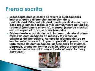 El concepto prensa escrita se refiere a publicaciones impresas que se diferencian en función de su periodicidad. Esta periodicidad puede ser diaria (en cuyo caso suele llamarse diario, o más comúnmente periódico), semanal (semanario o revista), mensual (caso de muchas revistas especializadas) o anual (anuario).Existen desde la aparición de la imprenta, siendo el primer medio de comunicación de masas y los vehículos originales del periodismo. Aunque la información sea su función más destacada, la prensa periódica posee, como todo medio de comunicación, las funciones de informar, persuadir, promover, formar opinión, educar y entretener (habitualmente resumidas en la tríada informar, formar y entretener).Prensa escrita