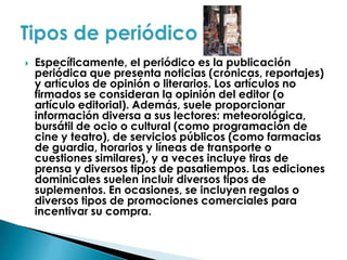 Específicamente, el periódico es la publicación periódica que presenta noticias (crónicas, reportajes) y artículos de opinión o literarios. Los artículos no firmados se consideran la opinión del editor (o artículo editorial). Además, suele proporcionar información diversa a sus lectores: meteorológica, bursátil de ocio o cultural (como programación de cine y teatro), de servicios públicos (como farmacias de guardia, horarios y líneas de transporte o cuestiones similares), y a veces incluye tiras de prensa y diversos tipos de pasatiempos. Las ediciones dominicales suelen incluir diversos tipos de suplementos. En ocasiones, se incluyen regalos o diversos tipos de promociones comerciales para incentivar su compra.Tipos de periódico