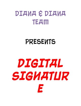 DIANA & DIANA TEAM<br />PRESENTS<br />DIGITAL     SIGNATURE<br />IRIMIA DIANA-CATALINA <br />CHIPER DIANA-ELENA<br />why should I learn ?<br />Digital signatures cryptographically bind an electronic identity to an electronic document and the digital signature cannot be copied to another document. Paper contracts often have the ink signature block on the last page, and the previous pages may be replaced after a signature is applied. Digital signatures can be applied to an entire document, such that the digital signature on the last page will indicate tampering if any data on any of the pages have been altered.<br />  A digital signature or digital signature scheme is a mathematical scheme for demonstrating the authenticity of a digital message or document. A valid digital signature gives a recipient reason to believe that the message was created by a known sender, and that it was not altered in transit. Digital signatures are commonly used for software distribution, financial transactions, and in other cases where it is important to detect forgery or tampering.<br />A digital signature scheme typically consists of three algorithms:<br />A key generation algorithm that selects a private key uniformly at random from a set of possible private keys. The algorithm outputs the private key and a corresponding public key.<br />A signing algorithm that, given a message and a private key, produces a signature.<br />A signature verifying algorithm that, given a message, public key and a signature, either accepts or rejects the message's claim to authenticity.<br />