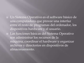 Un Sistema Operativo es el software básico de una computadora que provee una interfaz entre el resto de programas del ordenador, los dispositivos hardware y el usuario. Las funciones básicas del Sistema Operativo son administrar los recursos de la máquina, coordinar el hardware y organizar archivos y directorios en dispositivos de almacenamiento. 