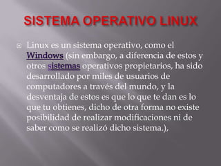 SISTEMA OPERATIVO LINUXLinux es un sistema operativo, como el Windows (sin embargo, a diferencia de estos y otros sistemas operativos propietarios, ha sido desarrollado por miles de usuarios de computadores a través del mundo, y la desventaja de estos es que lo que te dan es lo que tu obtienes, dicho de otra forma no existe posibilidad de realizar modificaciones ni de saber como se realizó dicho sistema.), 