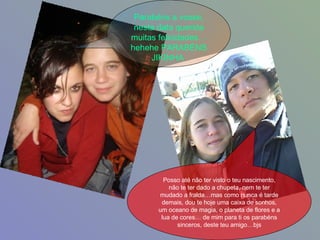 Parabéns a vosse, nesta data querida muitas felicidades…hehehe PARABÉNS JIKINHA   Posso até não ter visto o teu nascimento, não te ter dado a chupeta, nem te ter mudado a fralda…mas como nunca é tarde demais, dou te hoje uma caixa de sonhos, um oceano de magia, o planeta de flores e a lua de cores… de mim para ti os parabéns sinceros, deste teu amigo…bjs 