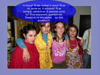 A chuva? Ñ dói, molha! O amor? Ñ se vê, sente-se. A amizade? Ñ se compra, constrói-se. E pessoas como tu? Ñ se esquecem, guardam-se. Desejo-te mt felicidades… bjs feliz aniversario  